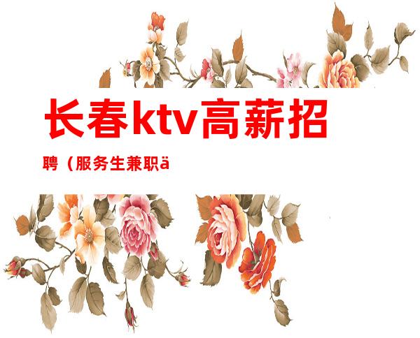 长春ktv高薪招聘(服务生兼职信息)无白板带着你的闺蜜来赚