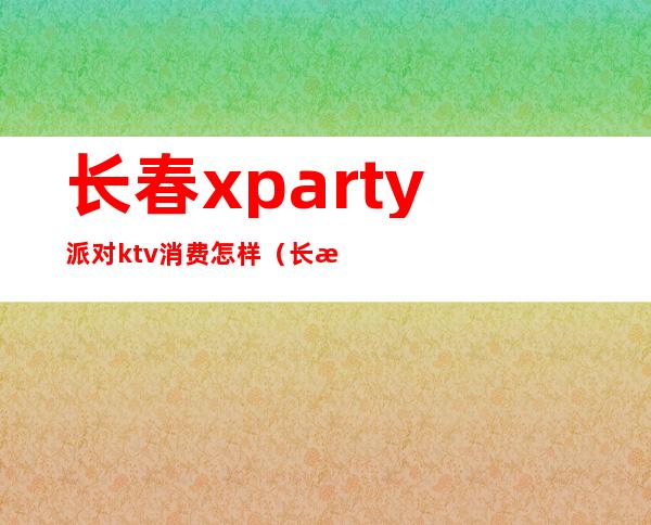 长春xparty派对ktv消费怎样(长春迪派克KTV)