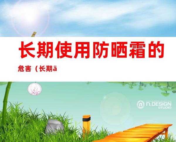 长期使用防晒霜的危害(长期使用防晒霜有害吗)