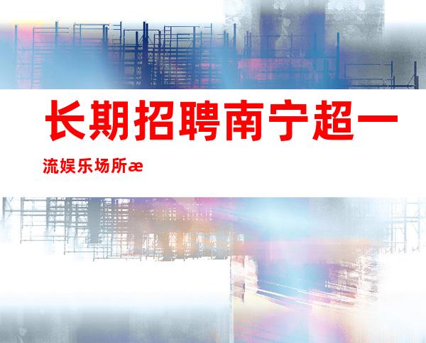 长期招聘 南宁超一流娱乐场所招聘员工 起准上班