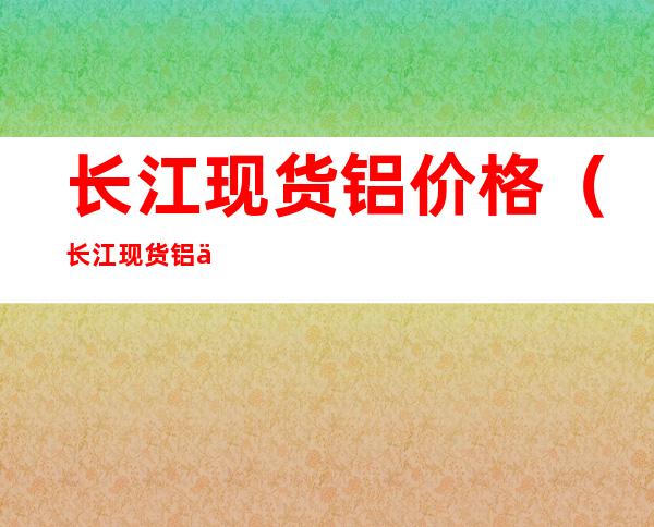长江现货铝价格(长江现货铝价格十月25日)