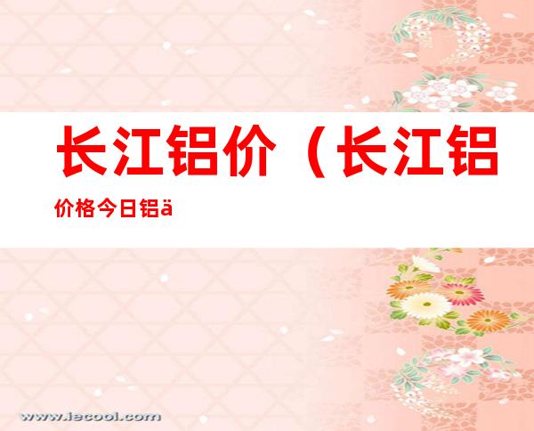 长江铝价（长江铝价格 今日铝价行情）
