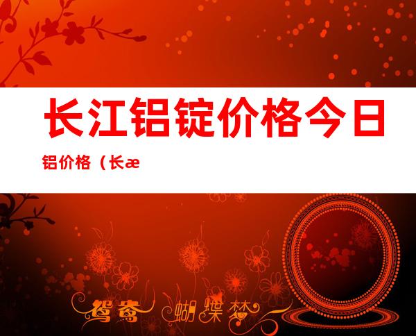 长江铝锭价格今日铝价格（长江铝锭价格今天铝价）