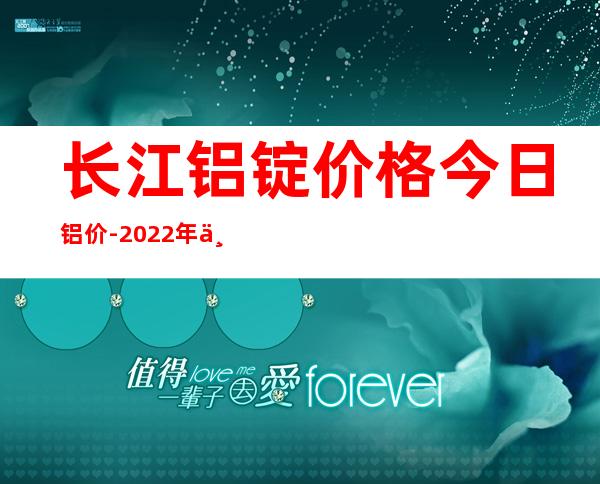 长江铝锭价格今日铝价-2022年下半年铝价是涨还是跌