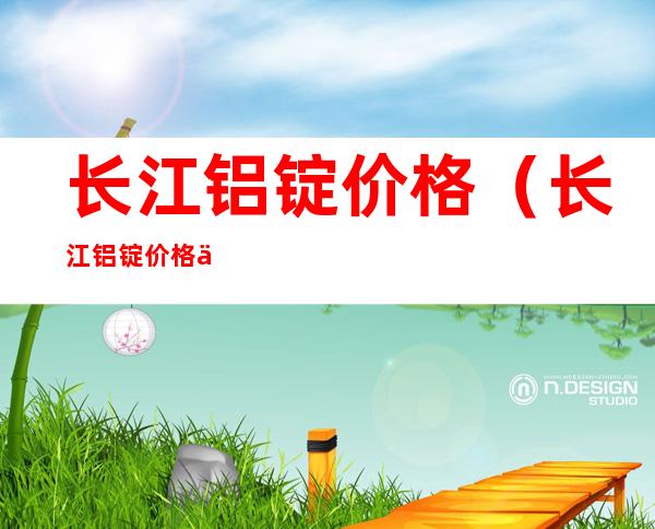长江铝锭价格(长江铝锭价格今日铝价官网)