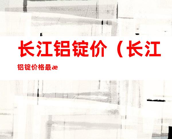 长江铝锭价(长江铝锭价格最新行情今日铝价)