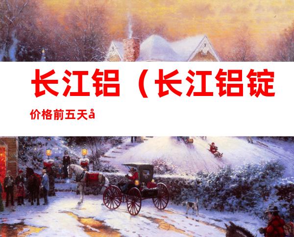 长江铝(长江铝锭价格前五天均价)