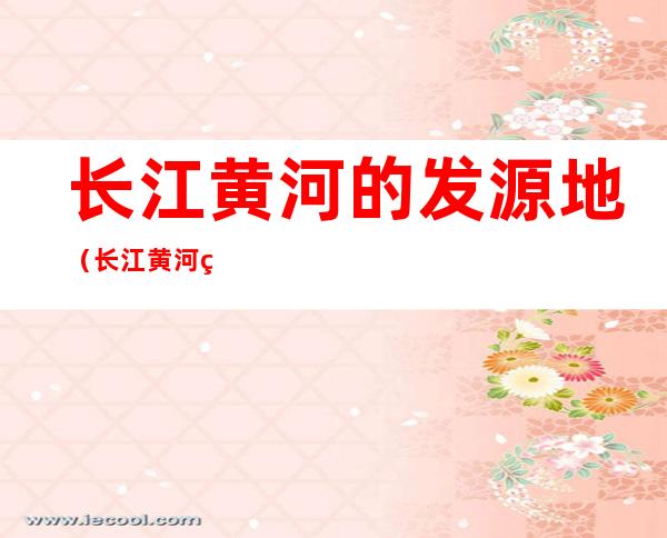 长江黄河的发源地(长江黄河的发源地,流向,注入的海洋)