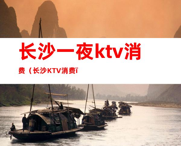 长沙一夜ktv消费(长沙KTV消费)