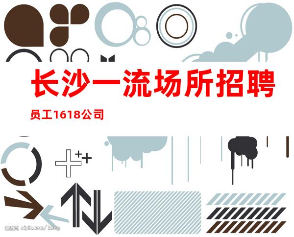 长沙一流场所招聘员工16/18公司生意火爆上班有保障