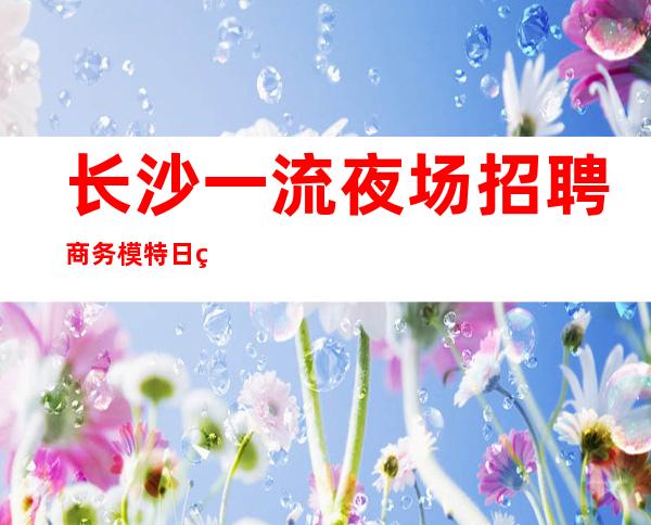 长沙一流夜场招聘商务模特日结16/18公司生意火爆上班有保障