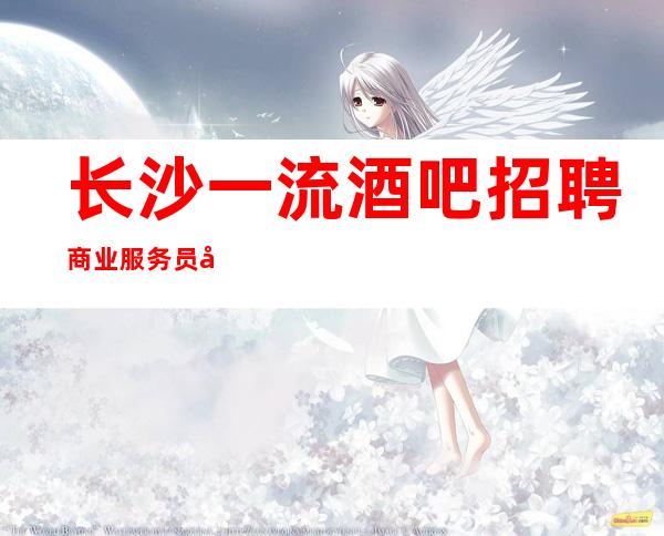 长沙一流酒吧招聘商业服务员 公司生意超好 翻房多好上班要求低