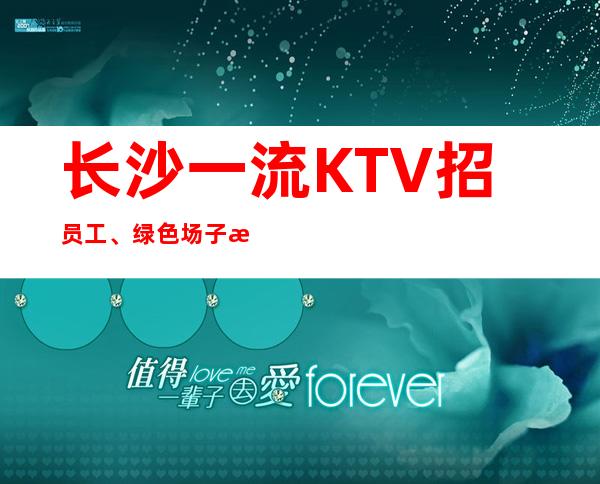 长沙一流KTV招员工、绿色场子没有不良内容 疫情过后找我上班