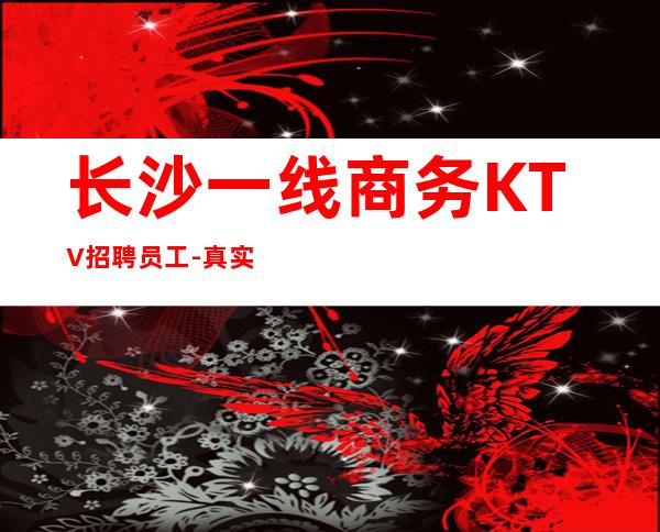 长沙一线商务KTV招聘员工-真实靠谱招聘信息