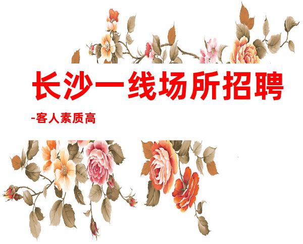 长沙一线场所招聘-客人素质高做人的艺术