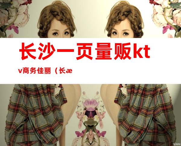 长沙一页量贩ktv商务佳丽(长沙一页量贩ktv怎么样)