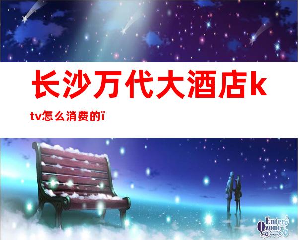 长沙万代大酒店ktv怎么消费的(长沙万代酒店KTV)