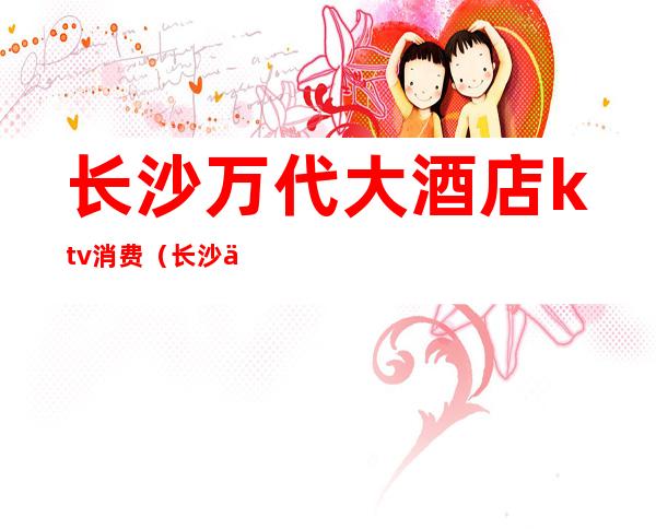 长沙万代大酒店ktv消费(长沙万代ktv重新开业)