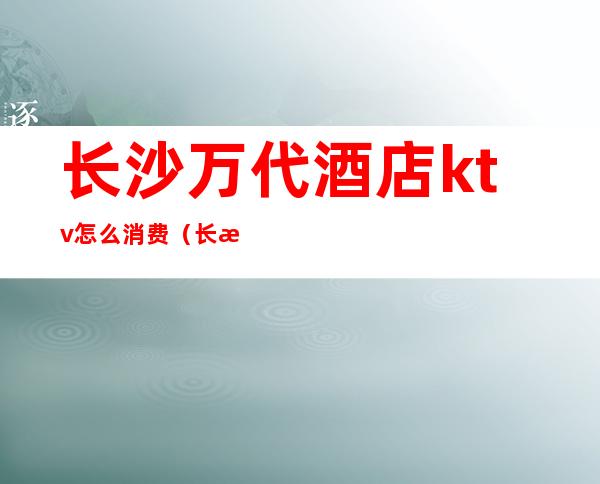 长沙万代酒店ktv怎么消费(长沙自助KTV)