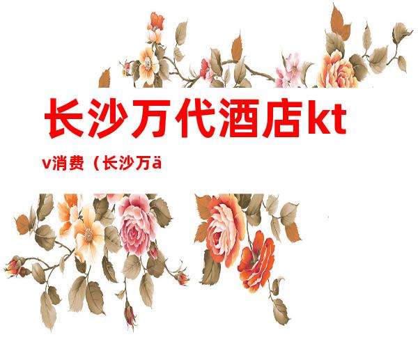 长沙万代酒店ktv消费(长沙万代酒店ktv消费多少)