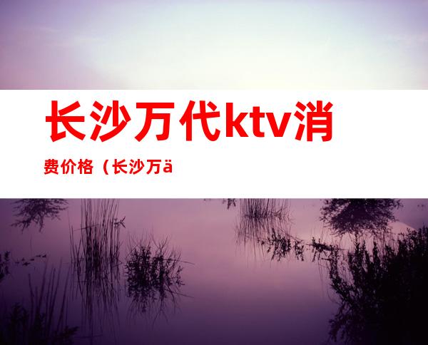 长沙万代ktv消费价格(长沙万代ktv重新开业)