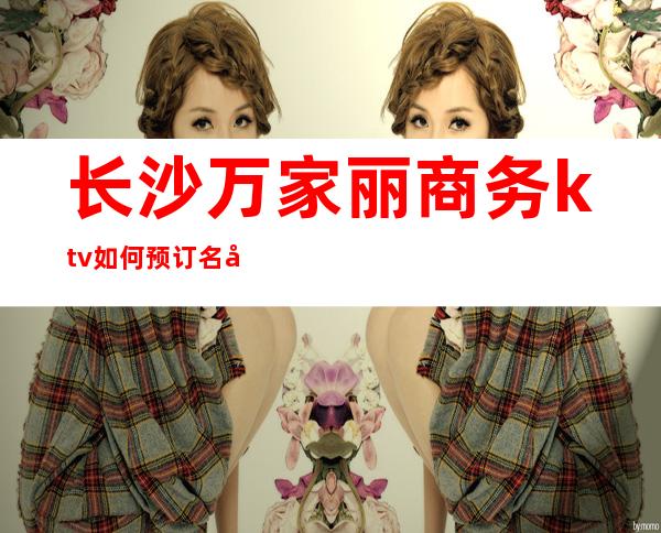 长沙万家丽商务ktv如何预订名副其实长沙值得排名夜总会