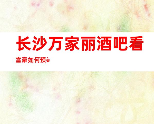 长沙万家丽酒吧看富豪如何预订那些金碧辉煌的高档次酒吧消费