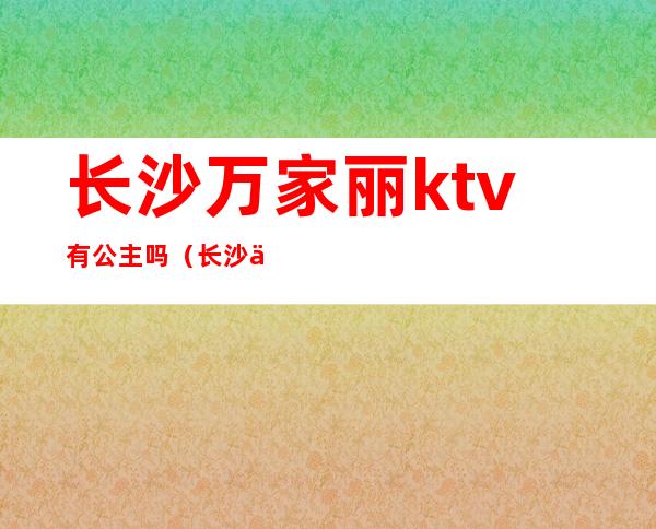 长沙万家丽ktv有公主吗(长沙万家丽商务ktv)
