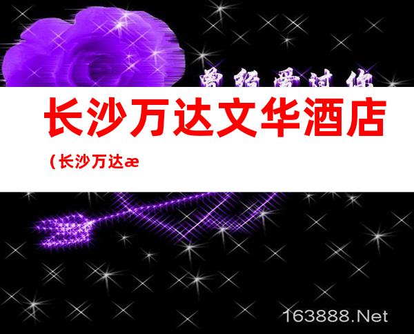 长沙万达文华酒店(长沙万达文华酒店电话号码前台)