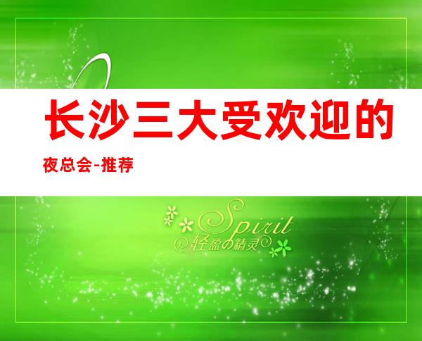 长沙三大受欢迎的夜总会-推荐非常好耍的KTV夜总会