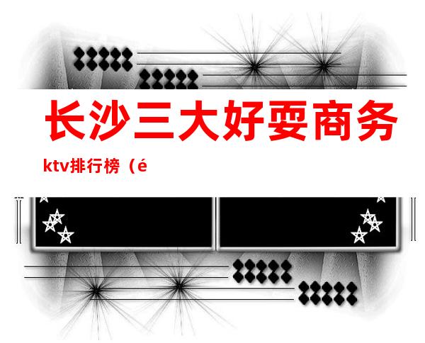 长沙三大好耍商务ktv排行榜(长沙十大商务ktv排名情况)