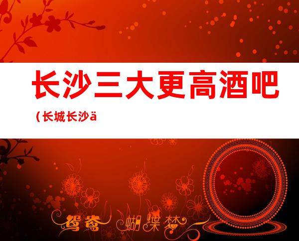 长沙三大更高酒吧(长城长沙会酒吧无可抵挡生意火爆)