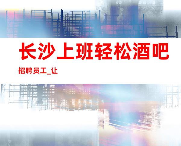 长沙上班轻松酒吧招聘员工_让你更有底气面对生活