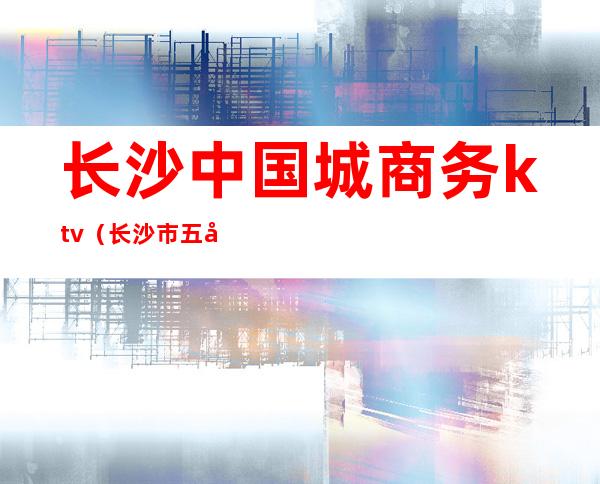 长沙中国城商务ktv(长沙市五强商务中心)