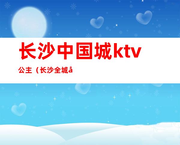 长沙中国城ktv公主（长沙全城动听ktv公主）