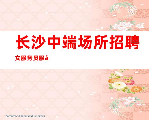 长沙中端场所招聘女服务员服务员管住 真实诚信直招