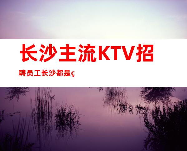 长沙主流KTV招聘员工 长沙都是素场没有不良内容