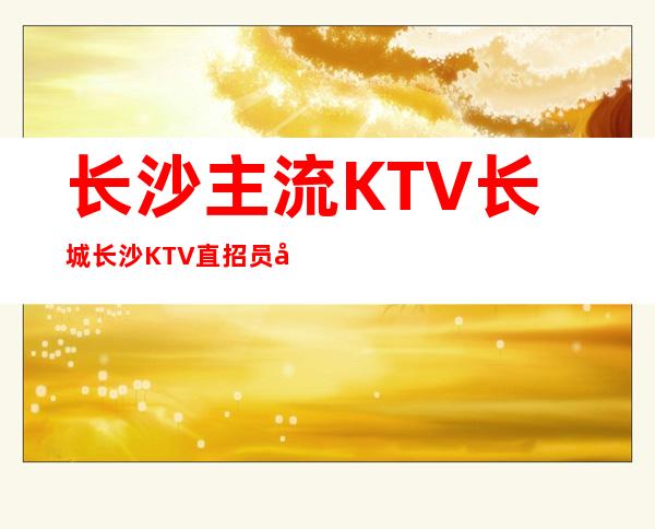 长沙主流KTV长城长沙KTV直招员工 16/18起包上班