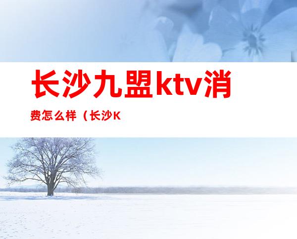 长沙九盟ktv消费怎么样（长沙KTV消费）