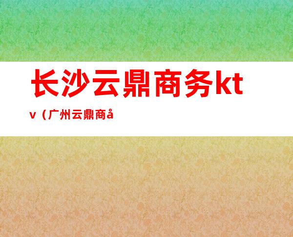 长沙云鼎商务ktv(广州云鼎商务)