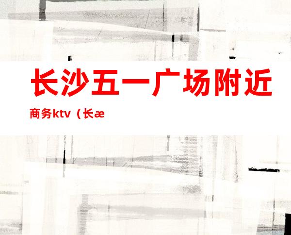长沙五一广场附近商务ktv(长沙市区五一广场)
