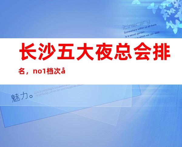 长沙五大夜总会排名,no.1档次好人气高