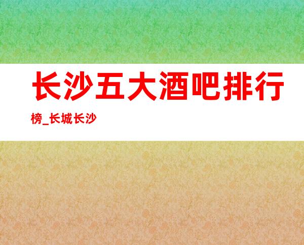 长沙五大酒吧排行榜_长城长沙会酒吧预订详情攻略
