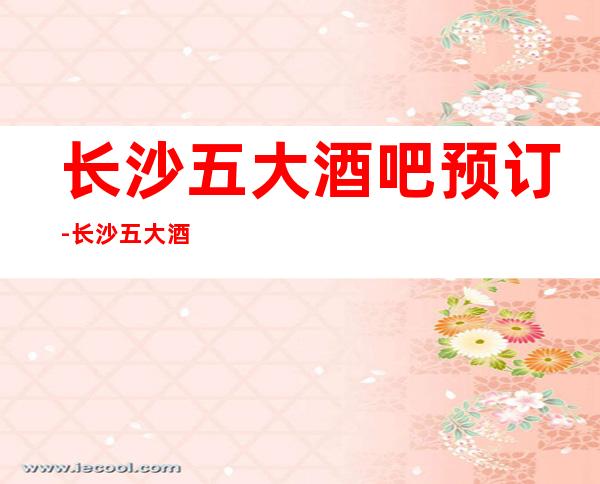 长沙五大酒吧预订-长沙五大酒吧场所档次排行榜单