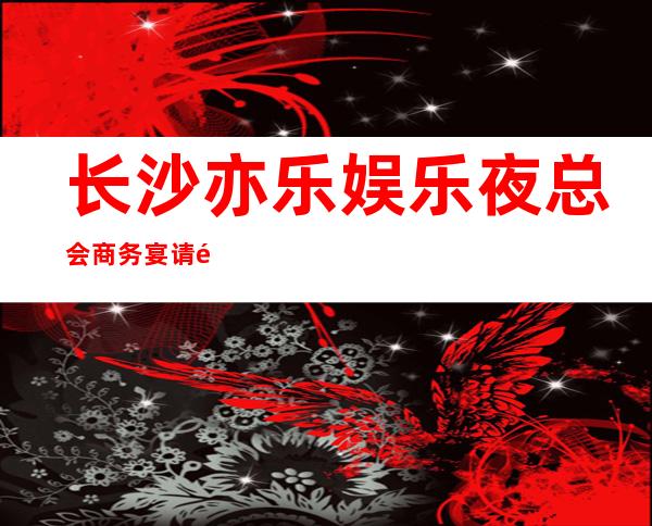 长沙亦乐娱乐夜总会商务宴请非常适合你