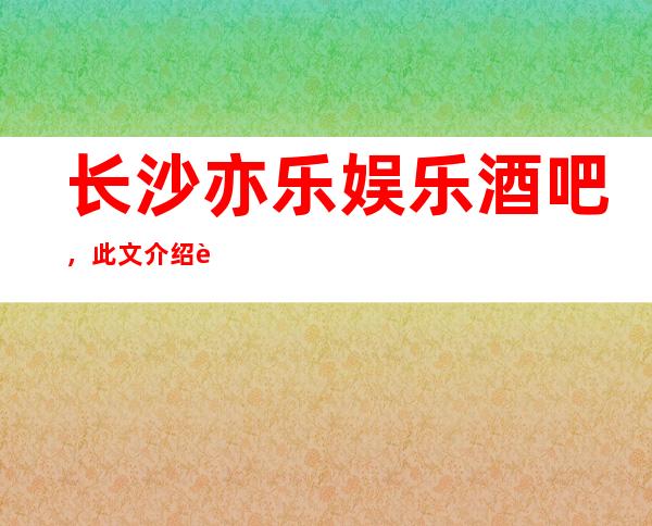 长沙亦乐娱乐酒吧，此文介绍这家店详情让你少踩坑