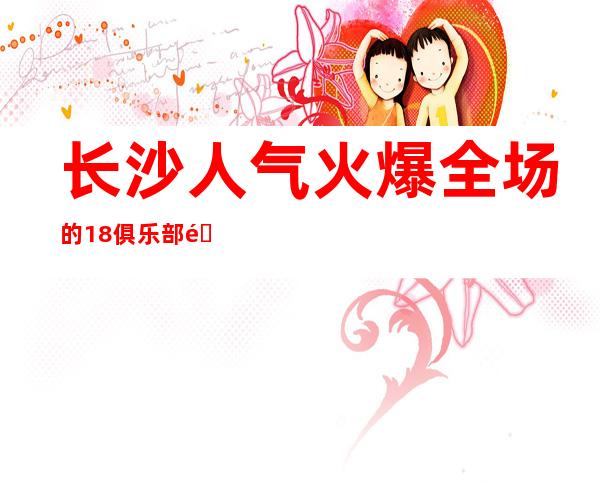 长沙人气火爆全场的18俱乐部酒吧更高酒吧排名首位