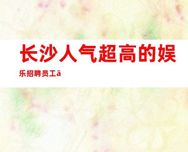 长沙人气超高的娱乐招聘员工 上不封顶 轻松