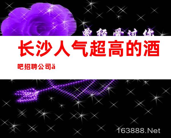 长沙人气超高的酒吧招聘 公司位于市中心繁华地段提供优质住宿