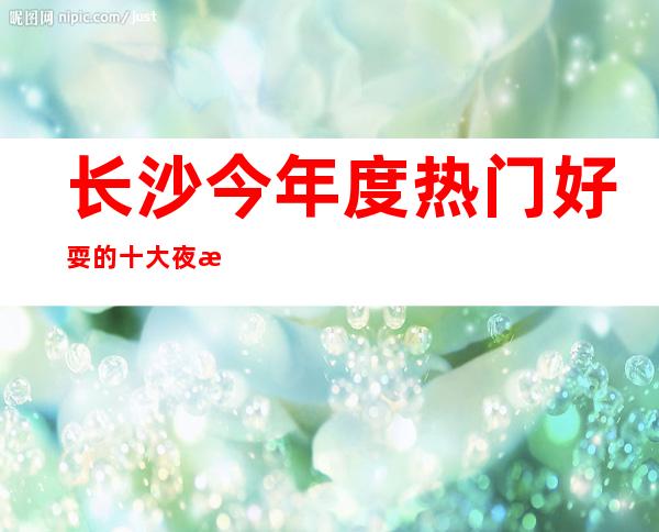 长沙今年度热门好耍的十大夜总会今日推荐五大夜总会ktv